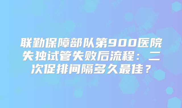 联勤保障部队第900医院失独试管失败后流程：二次促排间隔多久最佳？