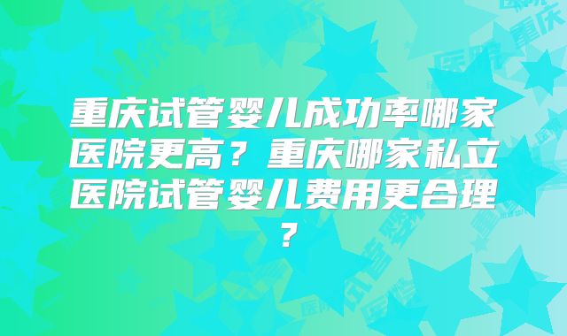 重庆试管婴儿成功率哪家医院更高？重庆哪家私立医院试管婴儿费用更合理？