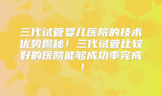 三代试管婴儿医院的技术优势揭秘！三代试管比较好的医院能够成功率完成！