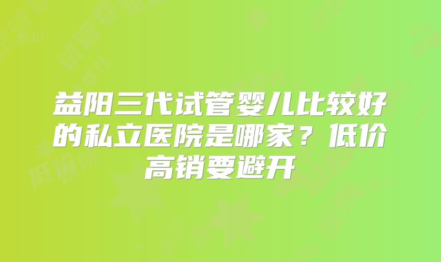 益阳三代试管婴儿比较好的私立医院是哪家？低价高销要避开