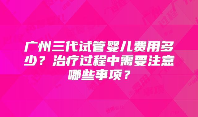 广州三代试管婴儿费用多少？治疗过程中需要注意哪些事项？