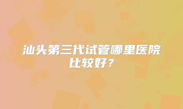 汕头第三代试管哪里医院比较好？