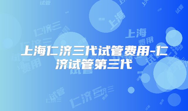 上海仁济三代试管费用-仁济试管第三代
