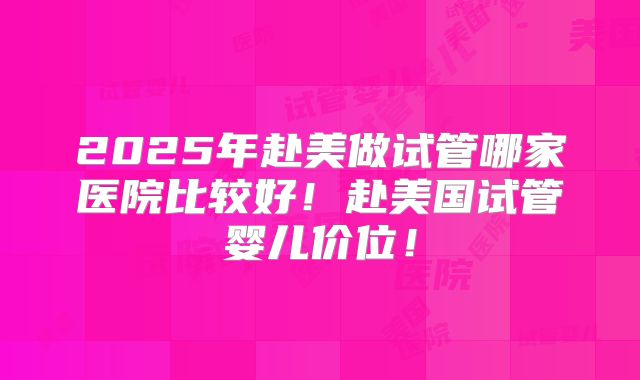 2025年赴美做试管哪家医院比较好！赴美国试管婴儿价位！