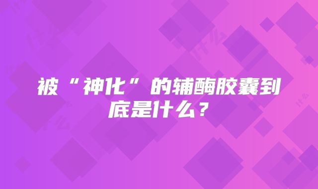 被“神化”的辅酶胶囊到底是什么？