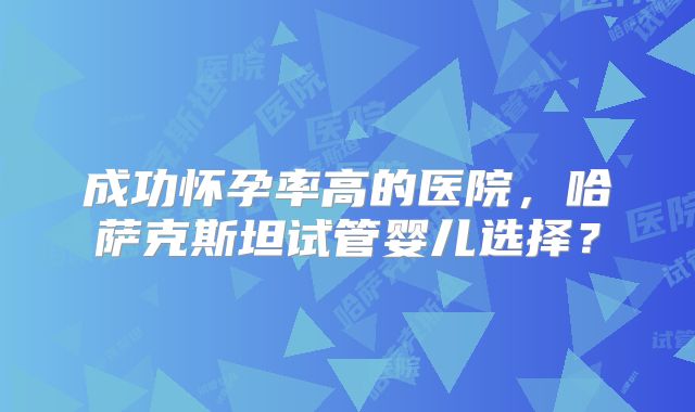 成功怀孕率高的医院，哈萨克斯坦试管婴儿选择？