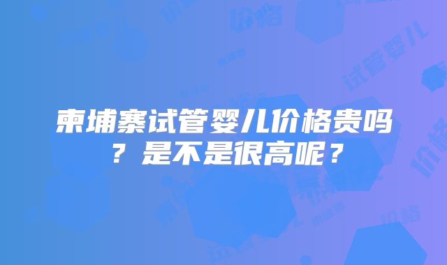 柬埔寨试管婴儿价格贵吗？是不是很高呢？