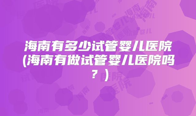 海南有多少试管婴儿医院(海南有做试管婴儿医院吗？)