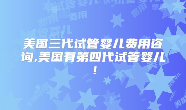 美国三代试管婴儿费用咨询,美国有第四代试管婴儿！
