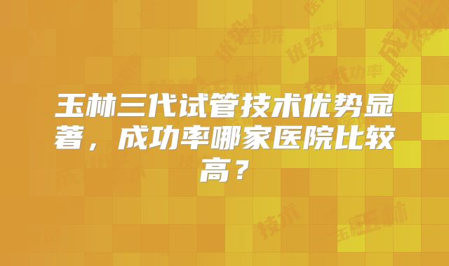 玉林三代试管技术优势显著，成功率哪家医院比较高？