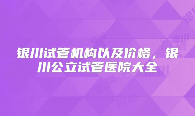银川试管机构以及价格，银川公立试管医院大全