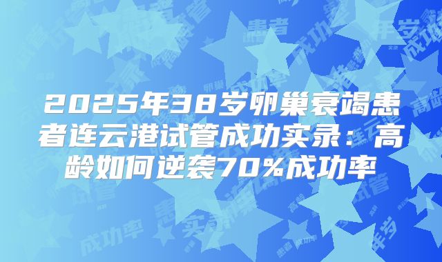 2025年38岁卵巢衰竭患者连云港试管成功实录:高龄如何逆袭70%成功率