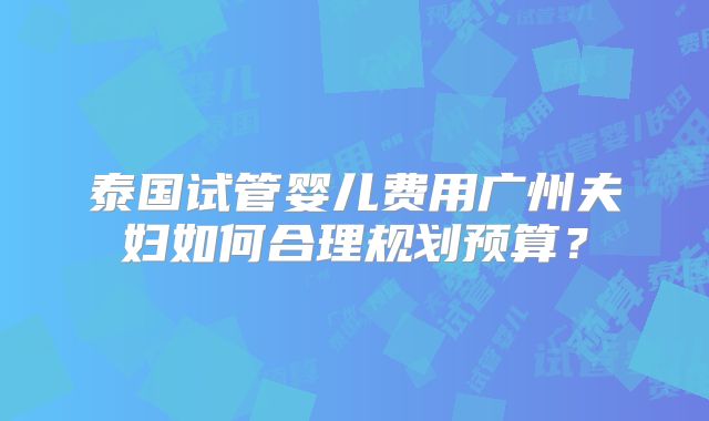 泰国试管婴儿费用广州夫妇如何合理规划预算？