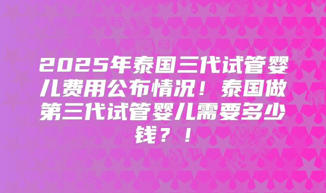 2025年泰国三代试管婴儿费用公布情况！泰国做第三代试管婴儿需要多少钱？！