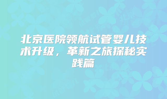 北京医院领航试管婴儿技术升级，革新之旅探秘实践篇