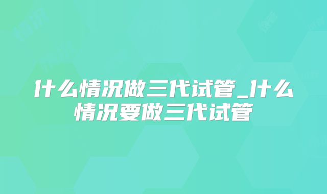什么情况做三代试管_什么情况要做三代试管