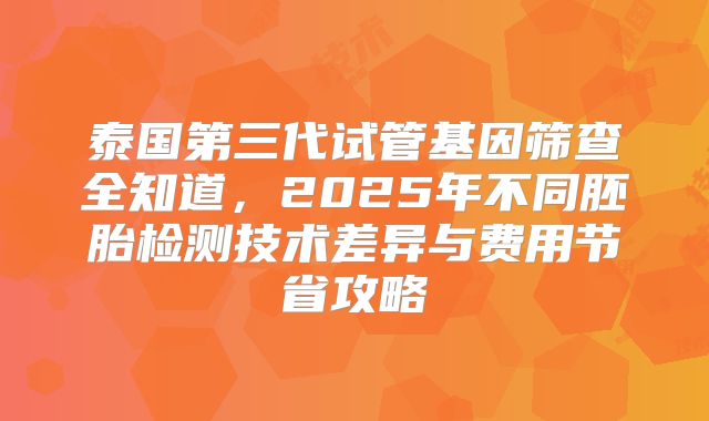 泰国第三代试管基因筛查全知道，2025年不同胚胎检测技术差异与费用节省攻略