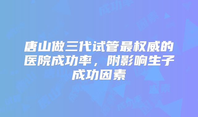 唐山做三代试管最权威的医院成功率，附影响生子成功因素