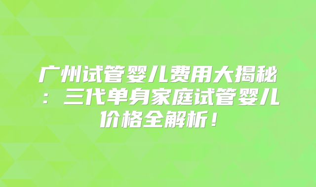 广州试管婴儿费用大揭秘:三代单身家庭试管婴儿价格全解析!