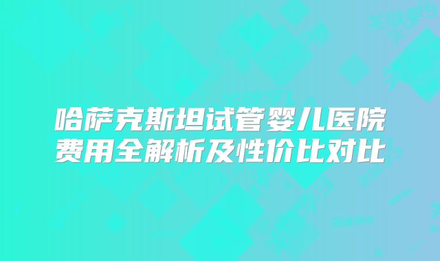 哈萨克斯坦试管婴儿医院费用全解析及性价比对比