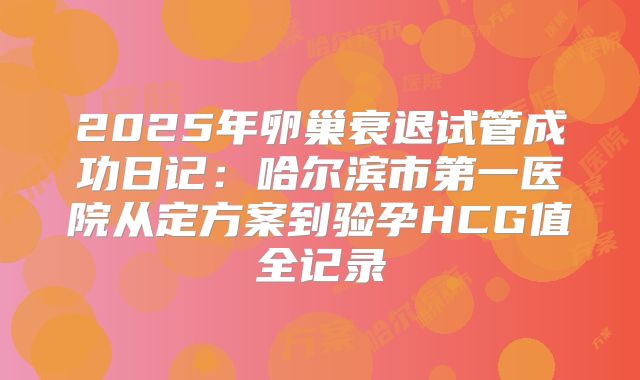 2025年卵巢衰退试管成功日记：哈尔滨市第一医院从定方案到验孕HCG值全记录