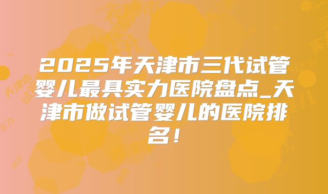 2025年天津市三代试管婴儿最具实力医院盘点_天津市做试管婴儿的医院排名！