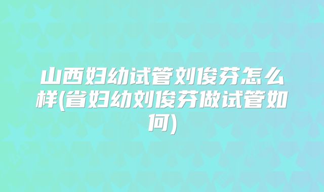 山西妇幼试管刘俊芬怎么样(省妇幼刘俊芬做试管如何)
