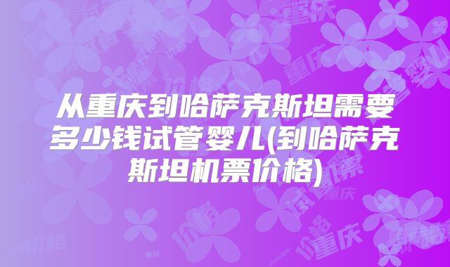 从重庆到哈萨克斯坦需要多少钱试管婴儿(到哈萨克斯坦机票价格)