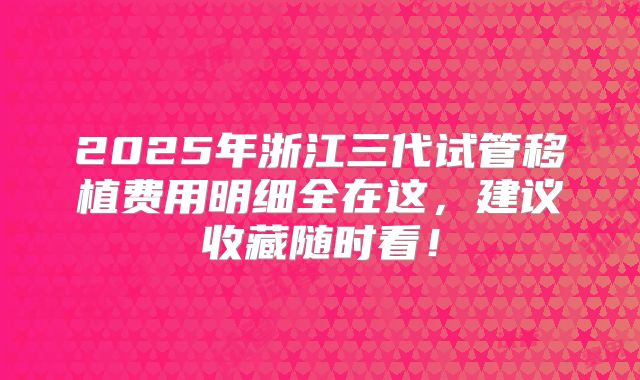 2025年浙江三代试管移植费用明细全在这，建议收藏随时看！