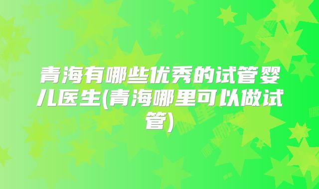 青海有哪些优秀的试管婴儿医生(青海哪里可以做试管)