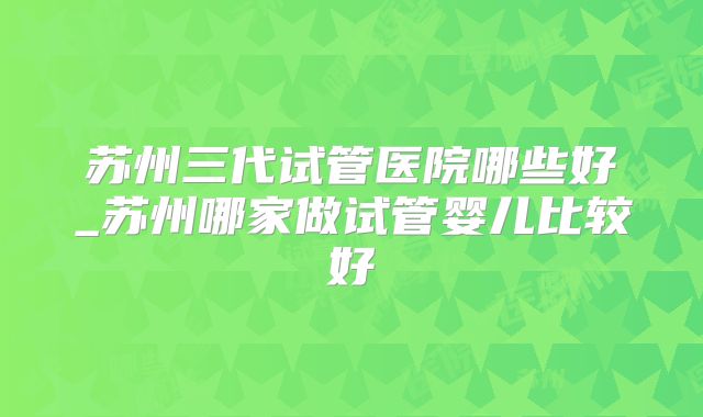 苏州三代试管医院哪些好_苏州哪家做试管婴儿比较好