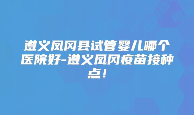 遵义凤冈县试管婴儿哪个医院好-遵义凤冈疫苗接种点！