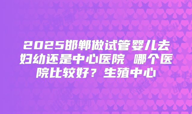 2025邯郸做试管婴儿去妇幼还是中心医院 哪个医院比较好？生殖中心