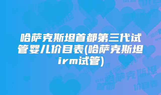 哈萨克斯坦首都第三代试管婴儿价目表(哈萨克斯坦irm试管)