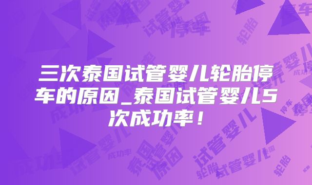 三次泰国试管婴儿轮胎停车的原因_泰国试管婴儿5次成功率！
