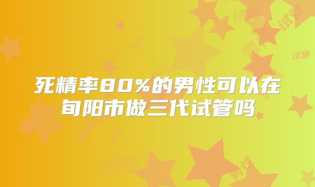 死精率80%的男性可以在旬阳市做三代试管吗