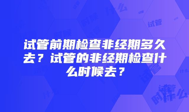 试管前期检查非经期多久去?试管的非经期检查什么时候去?