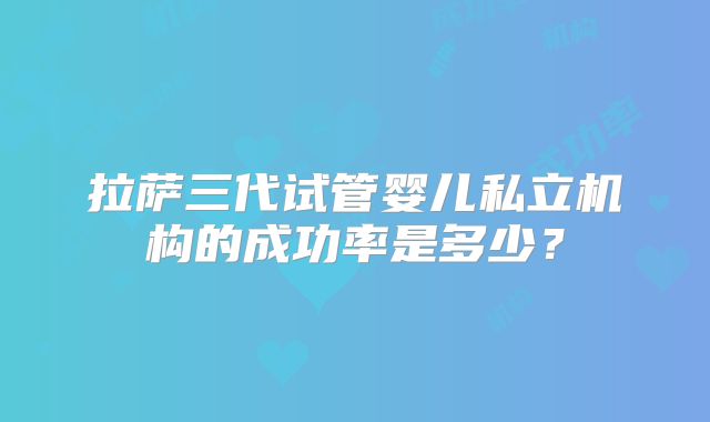 拉萨三代试管婴儿私立机构的成功率是多少？