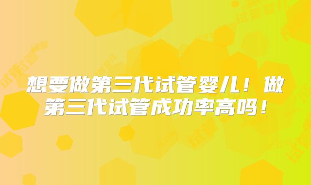 想要做第三代试管婴儿！做第三代试管成功率高吗！
