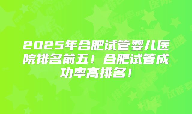 2025年合肥试管婴儿医院排名前五！合肥试管成功率高排名！