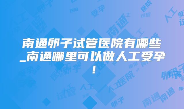 南通卵子试管医院有哪些_南通哪里可以做人工受孕！