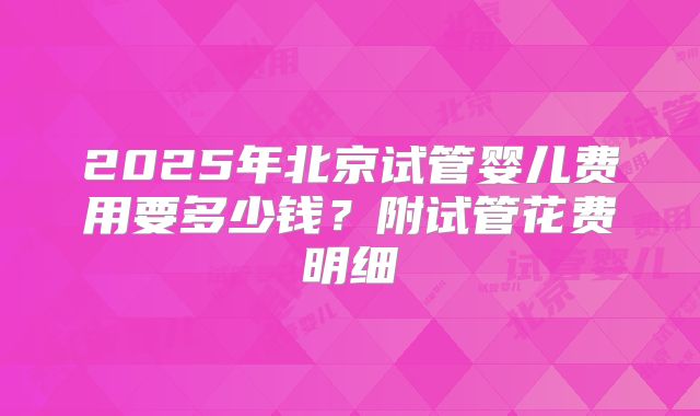 2025年北京试管婴儿费用要多少钱？附试管花费明细