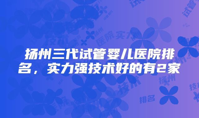 扬州三代试管婴儿医院排名，实力强技术好的有2家