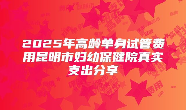 2025年高龄单身试管费用昆明市妇幼保健院真实支出分享
