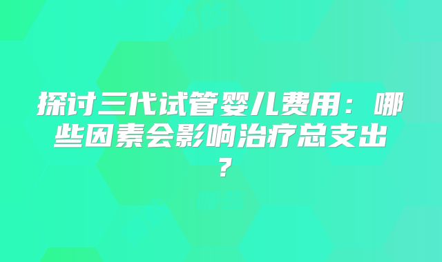 探讨三代试管婴儿费用：哪些因素会影响治疗总支出？