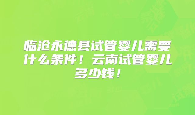 临沧永德县试管婴儿需要什么条件！云南试管婴儿多少钱！
