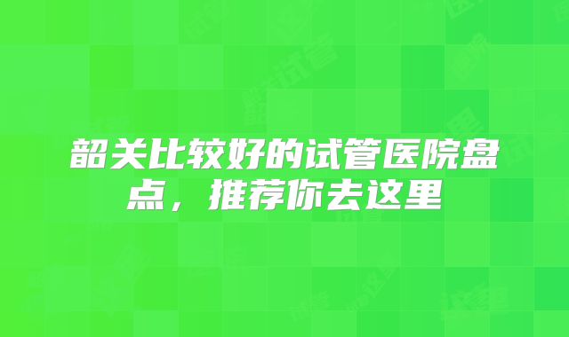 韶关比较好的试管医院盘点，推荐你去这里