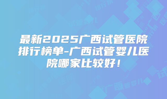 最新2025广西试管医院排行榜单-广西试管婴儿医院哪家比较好！
