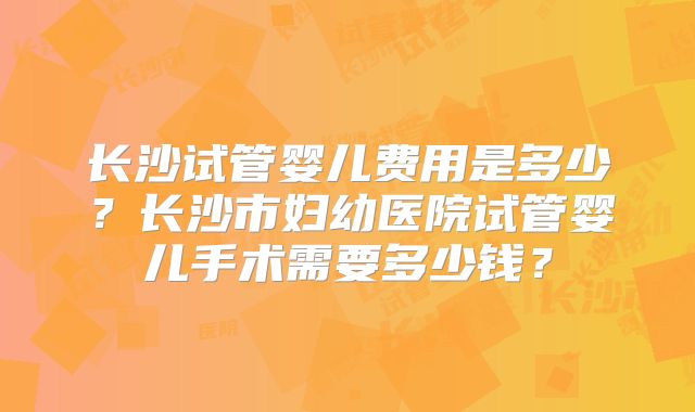 长沙试管婴儿费用是多少？长沙市妇幼医院试管婴儿手术需要多少钱？