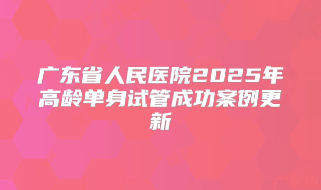 广东省人民医院2025年高龄单身试管成功案例更新